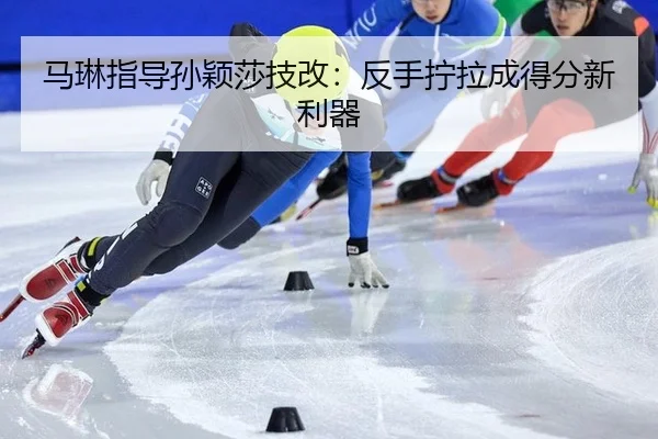 马琳指导孙颖莎技改：反手拧拉成得分新利器